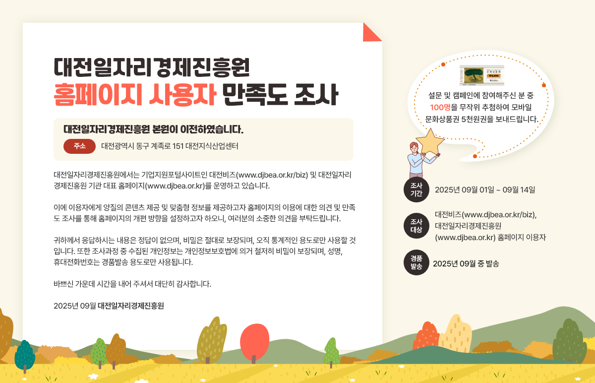 대전일자리경제진흥원 홈페이지 사용자 만족도 조사 대전일자리경제진흥원 본원이 이전하였습니다. 주소 대전광역시 동구 계족로 151 대전지식산업센터 대전일자리경제진흥원에서는 기업지원포털사이트인 대전비즈(www.djbea.or.kr/biz) 및 대전일자리 경제진흥원 기관 대표 홈페이지(www.djbea.or.kr)를 운영하고 있습니다. 이에 이용자에게 양질의 콘텐츠 제공 및 맞춤형 정보를 제공하고자 홈페이지의 이용에 대한 의견 및 만족 도 조사를 통해 홈페이지의 개편 방향을 설정하고자 하오니, 여러분의 소중한 의견을 부탁드립니다. 귀하께서 응답하시는 내용은 정답이 없으며, 비밀은 절대로 보장되며, 오직 통계적인 용도로만 사용할 것 입니다. 또한 조사과정 중 수집된 개인정보는 개인정보보호법에 의거 철저히 비밀이 보장되며, 성명, 휴대전화번호는 경품발송 용도로만 사용됩니다. 바쁘신 가운데 시간을 내어 주셔서 대단히 감사합니다. 2025년 09월 대전일자리경제진흥원 설문 및 캠페인에 참여해주신 분 중 100명을 무작위 추첨하여 모바일 문화상품권 5천원권을 보내드립니다. 조사 기간 2025년 09월 01일 ~ 09월 14일 조사 대상 대전비즈(www.djbea.or.kr/biz), 대전일자리경제진흥원 (www.djbea.or.kr) 홈페이지 이용자 경품 발송 2025년 09월 중 발송