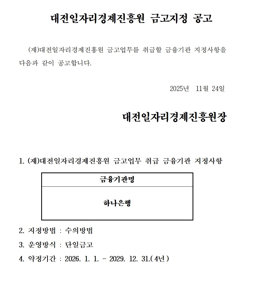 대전일자리경제진흥원 금고지정 공고 (재)대전일자리경제진흥원 금고업무를 취급할 금융기관 지정사항을 다음과 같이 공고합니다. 2025년 11월 24일 대전일자리경제진흥원장 1. (재)대전일자리경제진흥원 금고업무 취급 금융기관 지정사항 금융기관명 하나은행 2. 지정방법 : 수의방법 3. 운영방식 : 단일금고 4. 약정기간: 2026. 1. 1. ~ 2029. 12. 31.(4년)