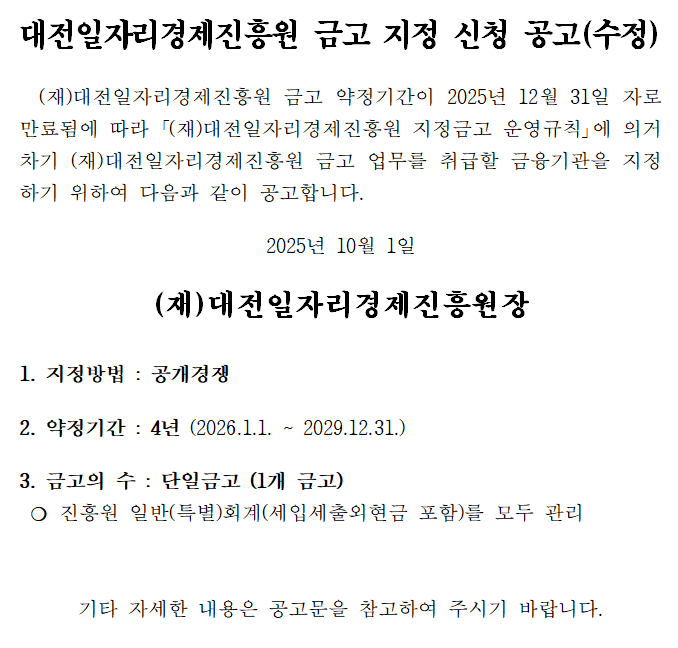 대전일자리경제진흥원 금고 지정 신청 공고(수정) (재)대전일자리경제진흥원 금고 약정기간이 2025년 12월 31일 자로 만료됨에 따라 '(재)대전일자리경제진흥원 지정금고 운영규칙」에 의거 차기 (재)대전일자리경제진흥원 금고 업무를 취급할 금융기관을 지정 하기 위하여 다음과 같이 공고합니다. 2025년 10월 1일 (재)대전일자리경제진흥원장 1. 지정방법 : 공개경쟁 2. 약정기간 : 4년 (2026.1.1. ~ 2029.12.31.) 3. 금고의 수: 단일금고 (1개 금고) 진흥원 일반(특별)회계(세입세출외현금 포함)를 모두 관리 기타 자세한 내용은 공고문을 참고하여 주시기 바랍니다.