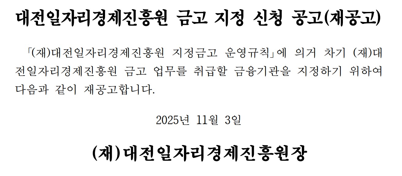 대전일자리경제진흥원 금고 지정 신청 공고(재공고) 「(재)대전일자리경제진흥원 지정금고 운영규칙」에 의거 차기(재)대 전일자리경제진흥원 금고 업무를 취급할 금융기관을 지정하기 위하여 다음과 같이 재공고합니다. 2025년 11월 3일 (재)대전일자리경제진흥원장
