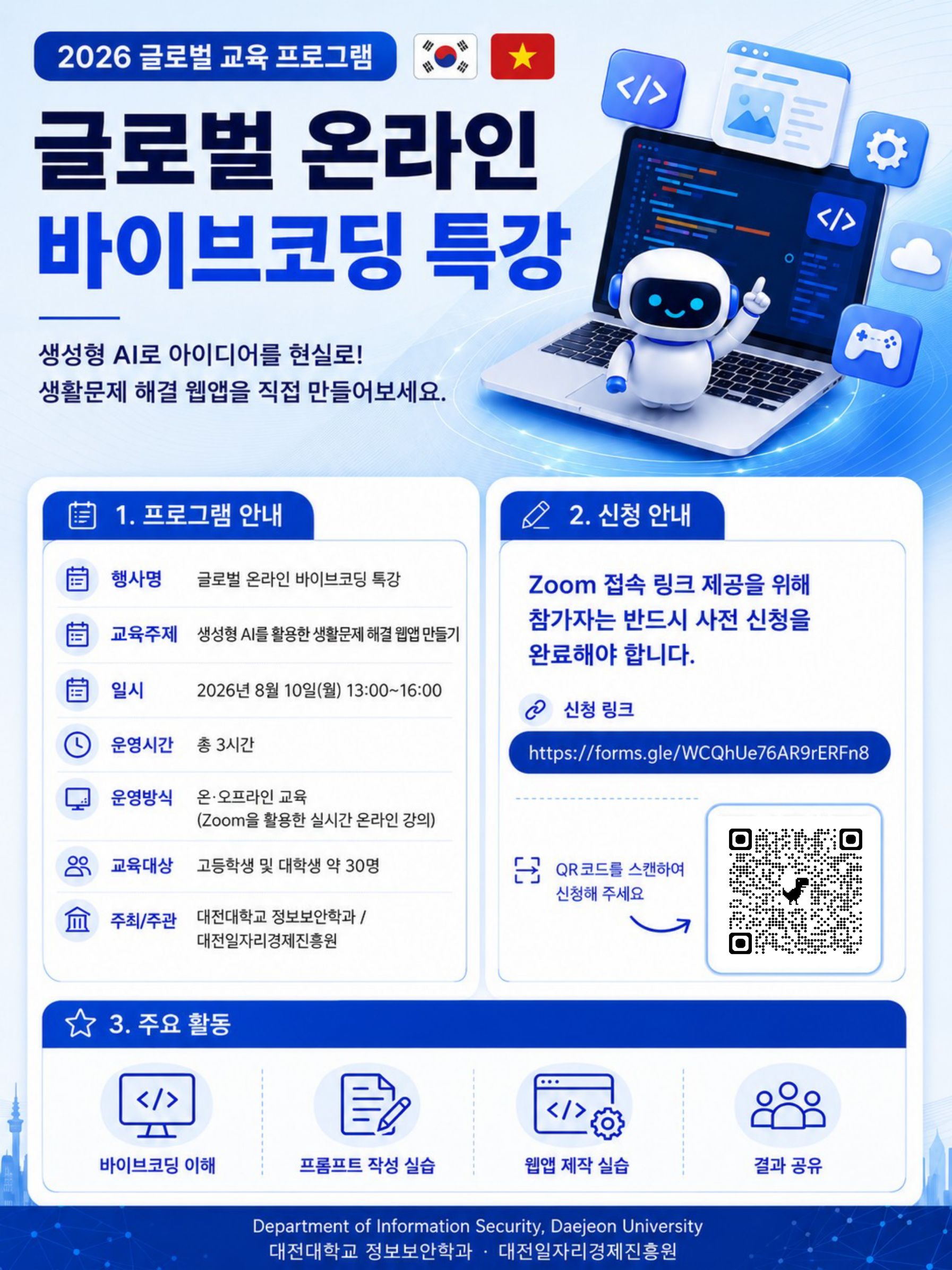 2026 글로벌 교육 프로그램 글로벌 온라인 바이브코딩 특강 생성형 AI로 아이디어를 현실로! 생활문제 해결 웹앱을 직접 만들어보세요. 1. 프로그램 안내 행사명 글로벌 온라인 바이브코딩 특강 교육주제 생성형 AI를 활용한 생활문제 해결 웹앱 만들기 일시 2026년 8월 10일(월) 13:00~16:00 운영시간 총 3시간 운영방식 온&middot;오프라인 교육 (Zoom을 활용한 실시간 온라인 강의) 교육대상 고등학생 및 대학생 약 30명 주최/주관 대전대학교 정보보안학과 /대전일자리경제진흥원 2. 신청 안내 Zoom 접속 링크 제공을 위해 참가자는 반드시 사전 신청을 완료해야 합니다. 신청 링크 https://forms.gle/WCQhUe76AR9rERFn8 QR코드(https://forms.gle/WCQhUe76AR9rERFn8)를 스캔하여 신청해 주세요 3. 주요 활동 바이브코딩 이해 프롬프트 작성 실습 웹앱 제작 실습 결과 공유 Department of Information Security, Daejeon University 대전대학교 정보보안학과 대전일자리경제진흥원