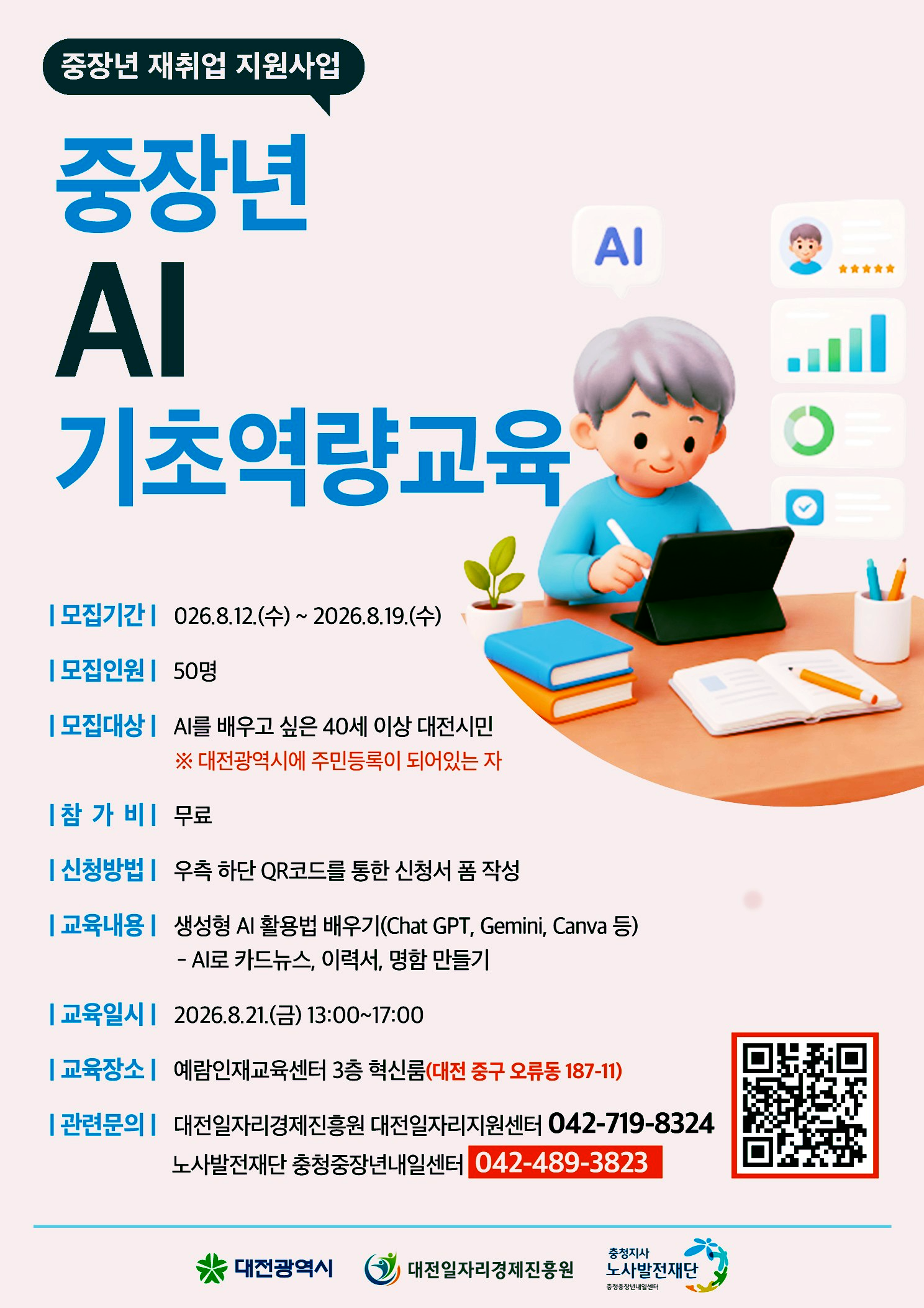 중장년 재취업 지원사업 중장년 AI 기초역량교육 모집기간 026.8.12.(수) ~ 2026.8.19.(수) 모집인원 50명 모집대상 AI를 배우고 싶은 40세 이상 대전시민 ※ 대전광역시에 주민등록이 되어있는 자 참가비 무료 신청방법 우측 하단 QR코드(https://m.site.naver.com/2ecla)를 통한 신청서 폼 작성 교육내용 생성형 AI 활용법 배우기(Chat GPT, Gemini, Canva 등) - AI로 카드뉴스, 이력서, 명함 만들기 | 교육일시 2026.8.21.(금) 13:00~17:00 교육장소 예람인재교육센터 3층 혁신룸(대전 중구 오류동 187-11) 관련문의 대전일자리경제진흥원 대전일자리지원센터 042-719-8324 노사발전재단 충청중장년내일센터 042-489-3823 대전광역시 대전일자리경제진흥원 충청지사 노사발전재단 충청중장년내일센터